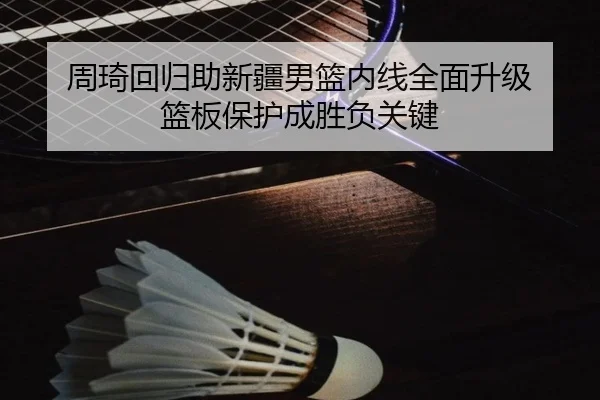 周琦回归助新疆男篮内线全面升级 篮板保护成胜负关键（Kaiyun）