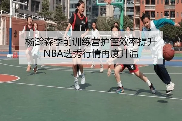 杨瀚森季前训练营护筐效率提升 NBA选秀行情再度升温（Kaiyun）