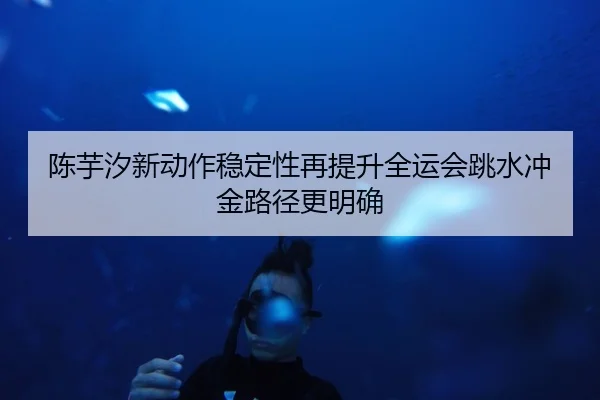 陈芋汐新动作稳定性再提升全运会跳水冲金路径更明确（Kaiyun）