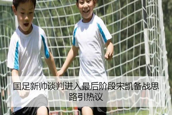 国足新帅谈判进入最后阶段宋凯备战思路引热议（Kaiyun）
