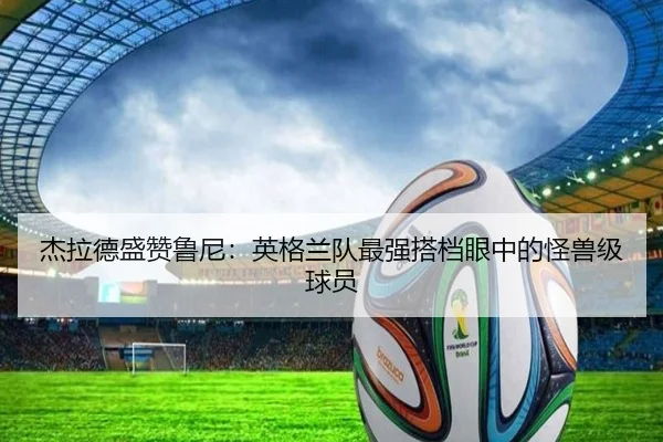 杰拉德盛赞鲁尼：英格兰队最强搭档眼中的怪兽级球员（Kaiyun）